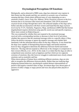 Oxytoological Perceptions Of Emotions
Biologically, and as detected in fMRI scans, dogs have detected voice regions in
their brains just like people and they are sensitive to acoustic cues of emotions
meaning that dog s brains detect different tones of voice depending on one s
emotions (Andics, Gacsi, Frajo, Kis, Mikiosi, 2014). Oxytocin is known as the love
hormone due to its increases after touch and stimulation. Zak (2014) measured
oxytocin levels of dogs through their saliva. He collected samples of the dogs saliva
before and after an interaction with their owners and found that the dogs oxytocin
level rose by 57.2%. Similarly, Nagasawa, Mogi, and Kikusui (2009) find that human
dogattachment requires distinction using specific social cues and specific responses...
Show more content on Helpwriting.net ...
This was examined by whether they just respond to the emotional message
received with a corresponding increase or decrease in their level of activation,
whether they perceive that the emotional message refers to a specific object, if they
follow the positive message or ignore the negative message and whether their
familiarity with the informant had an effect on the dog s behavior. It was found that
the dogs were capable of distinguishing between happy and fearful emotions
however they struggled to determine the difference between fearful and neutral
behaviors. The dogs did not respond as effectively to the strangers in comparison to
their owners (Merola, et al., 2014). In this study it is evident that the dogs are able to
comprehend some emotions such as happiness and fear which are two opposite
extremes of emotions; they did, however struggle to understand more closely related
emotions such as neutrality and fear.
When shown photos of human faces exhibiting different emotions, dogs are also
able to recognize the differences between photos. Rather than just studying dogs
displaying learned behaviors, psychologists studied abstract representations of
positive and negative emotion states in dogs. Seventeen dogs were shown pairs of
pictures of either a happy or angry person and were also played either playful or
aggressive
 