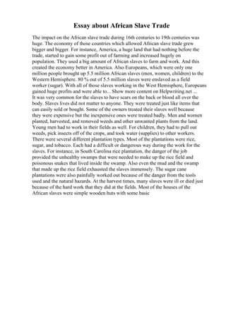 Essay about African Slave Trade
The impact on the African slave trade during 16th centuries to 19th centuries was
huge. The economy of those countries which allowed African slave trade grew
bigger and bigger. For instance, America, a huge land that had nothing before the
trade, started to gain some profit out of farming and increased hugely on
population. They used a big amount of African slaves to farm and work. And this
created the economy better in America. Also Europeans, which were only one
million people brought up 5.5 million African slaves (men, women, children) to the
Western Hemisphere. 80 % out of 5.5 million slaves were enslaved as a field
worker (sugar). With all of those slaves working in the West Hemisphere, Europeans
gained huge profits and were able to... Show more content on Helpwriting.net ...
It was very common for the slaves to have scars on the back or blood all over the
body. Slaves lives did not matter to anyone. They were treated just like items that
can easily sold or bought. Some of the owners treated their slaves well because
they were expensive but the inexpensive ones were treated badly. Men and women
planted, harvested, and removed weeds and other unwanted plants from the land.
Young men had to work in their fields as well. For children, they had to pull out
weeds, pick insects off of the crops, and took water (supplies) to other workers.
There were several different plantation types. Most of the plantations were rice,
sugar, and tobacco. Each had a difficult or dangerous way during the work for the
slaves. For instance, in South Carolina rice plantation, the danger of the job
provided the unhealthy swamps that were needed to make up the rice field and
poisonous snakes that lived inside the swamp. Also even the mud and the swamp
that made up the rice field exhausted the slaves immensely. The sugar cane
plantations were also painfully worked out because of the danger from the tools
used and the natural hazards. At the harvest times, many slaves were ill or died just
because of the hard work that they did at the fields. Most of the houses of the
African slaves were simple wooden huts with some basic
 