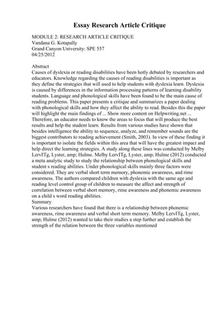 Essay Research Article Critique
MODULE 2: RESEARCH ARTICLE CRITIQUE
Vandana G. Kotapally
Grand Canyon University: SPE 557
04/25/2012
Abstract
Causes of dyslexia or reading disabilities have been hotly debated by researchers and
educators. Knowledge regarding the causes of reading disabilities is important as
they define the strategies that will used to help students with dyslexia learn. Dyslexia
is caused by differences in the information processing patterns of learning disability
students. Language and phonological skills have been found to be the main cause of
reading problems. This paper presents a critique and summarizes a paper dealing
with phonological skills and how they affect the ability to read. Besides this the paper
will highlight the main findings of ... Show more content on Helpwriting.net ...
Therefore, an educator needs to know the areas to focus that will produce the best
results and help the student learn. Results from various studies have shown that
besides intelligence the ability to sequence, analyze, and remember sounds are the
biggest contributors to reading achievement (Smith, 2003). In view of these finding it
is important to isolate the fields within this area that will have the greatest impact and
help direct the learning strategies. A study along these lines was conducted by Melby
LervГҐg, Lyster, amp; Hulme. Melby LervГҐg, Lyster, amp; Hulme (2012) conducted
a meta analytic study to study the relationship between phonological skills and
student s reading abilities. Under phonological skills mainly three factors were
considered. They are verbal short term memory, phonemic awareness, and rime
awareness. The authors compared children with dyslexia with the same age and
reading level control group of children to measure the affect and strength of
correlation between verbal short memory, rime awareness and phonemic awareness
on a child s word reading abilities.
Summary
Various researchers have found that there is a relationship between phonemic
awareness, rime awareness and verbal short term memory. Melby LervГҐg, Lyster,
amp; Hulme (2012) wanted to take their studies a step further and establish the
strength of the relation between the three variables mentioned
 