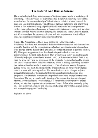 The Natural And Human Science
The word value is defined as the amount of the importance, worth, or usefulness of
something. Typically values for every individual differs which is why value in this
sense leads to the unwanted study of behaviorism in political science research. It
does also lead to interpretation. The difference between behavioral and interpretive
studies is that behavioral study of politics would be to make an assumption and
predict causes of certain phenomena s. Interpretative takes one s values and uses that
to find a solution without so much jumping to a conclusion. Kuhn, Gunnell, Taylor,
and Webber analyze the meanings of value and interpretation and how it affects
social/ political science research and societies at large.
Kuhn s The Natural and ... Show more content on Helpwriting.net ...
He claimed that there was no essential difference between theories and facts and that
scientific theories, and the concepts they embodied, were fundamental claims about
what existed and the manner of its existence. (The real revolution in political science,
47). This quote supports the idea that theories in political science are not
constructions of the kind Kuhn Posited. They are not basic reality claims that could
ultimately be judged untrue in the manner... (48) Unlike natural science, there is no
need for a 3rd party and we come up with the concepts. On the other hand he argues
that social sciences do not constitute to reality. There is already something out there
that exists so in other words, it s not primary. If social science were to disappear,
culture would still exist. Social science he argues is based on perspective whereas
natural science will exist regardless. The natural science never changes only the
concepts that are part of the particular topic in natural science change as time
progresses. For example, elements on the periodic table have always had the same
foundation. The way we made understanding of them over time is what changed.
Frankly, when it comes to social science, it is fundamentally interpretive. There s
already an idea that requires interpretation and doesn t define what s actually going
on. There is more of a variety and on going study since interpretation is ever lasting
and always changing and developing.
Taylor in his piece
 