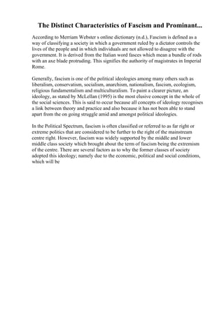 The Distinct Characteristics of Fascism and Prominant...
According to Merriam Webster s online dictionary (n.d.), Fascism is defined as a
way of classifying a society in which a government ruled by a dictator controls the
lives of the people and in which individuals are not allowed to disagree with the
government. It is derived from the Italian word fasces which mean a bundle of rods
with an axe blade protruding. This signifies the authority of magistrates in Imperial
Rome.
Generally, fascism is one of the political ideologies among many others such as
liberalism, conservatism, socialism, anarchism, nationalism, fascism, ecologism,
religious fundamentalism and multiculturalism. To paint a clearer picture, an
ideology, as stated by McLellan (1995) is the most elusive concept in the whole of
the social sciences. This is said to occur because all concepts of ideology recognises
a link between theory and practice and also because it has not been able to stand
apart from the on going struggle amid and amongst political ideologies.
In the Political Spectrum, fascism is often classified or referred to as far right or
extreme politics that are considered to be further to the right of the mainstream
centre right. However, fascism was widely supported by the middle and lower
middle class society which brought about the term of fascism being the extremism
of the centre. There are several factors as to why the former classes of society
adopted this ideology; namely due to the economic, political and social conditions,
which will be
 