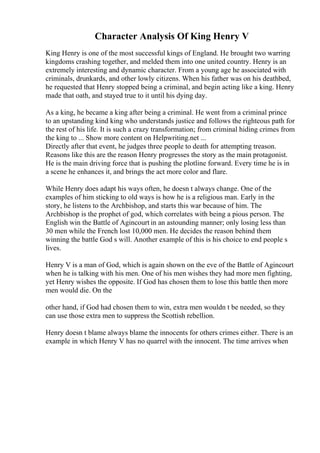 Character Analysis Of King Henry V
King Henry is one of the most successful kings of England. He brought two warring
kingdoms crashing together, and melded them into one united country. Henry is an
extremely interesting and dynamic character. From a young age he associated with
criminals, drunkards, and other lowly citizens. When his father was on his deathbed,
he requested that Henry stopped being a criminal, and begin acting like a king. Henry
made that oath, and stayed true to it until his dying day.
As a king, he became a king after being a criminal. He went from a criminal prince
to an upstanding kind king who understands justice and follows the righteous path for
the rest of his life. It is such a crazy transformation; from criminal hiding crimes from
the king to ... Show more content on Helpwriting.net ...
Directly after that event, he judges three people to death for attempting treason.
Reasons like this are the reason Henry progresses the story as the main protagonist.
He is the main driving force that is pushing the plotline forward. Every time he is in
a scene he enhances it, and brings the act more color and flare.
While Henry does adapt his ways often, he doesn t always change. One of the
examples of him sticking to old ways is how he is a religious man. Early in the
story, he listens to the Archbishop, and starts this war because of him. The
Archbishop is the prophet of god, which correlates with being a pious person. The
English win the Battle of Agincourt in an astounding manner; only losing less than
30 men while the French lost 10,000 men. He decides the reason behind them
winning the battle God s will. Another example of this is his choice to end people s
lives.
Henry V is a man of God, which is again shown on the eve of the Battle of Agincourt
when he is talking with his men. One of his men wishes they had more men fighting,
yet Henry wishes the opposite. If God has chosen them to lose this battle then more
men would die. On the
other hand, if God had chosen them to win, extra men wouldn t be needed, so they
can use those extra men to suppress the Scottish rebellion.
Henry doesn t blame always blame the innocents for others crimes either. There is an
example in which Henry V has no quarrel with the innocent. The time arrives when
 