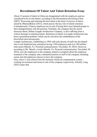 Recruitment Of Talent And Talent Retention Essay
About 31 percent of talent in China are disappointed with the employers and are
considered to be at risk talents, according to the Recruitment advertising China
(2007). Possessing and retaining the best talent is the heart of success in future ,
stated by Dharmadhikari (2013), which proves the key role of talents retention.
Contemporarily, Chinese employers are at risk of losing their most talented people as
their disappointment with the position. Similarly, the company that the article
discusses about, Dalian Longda Architecture Company, is also suffering from a
critical shortage in retaining talents. Retention of talents in Longda Architecture has
been a prominent problem, which can be solved by the establishment of the
diversified motivationsystem.
Longda Architecture, establishing in 1989 with only dozens of staff, has developed
into a well funded private enterprise having 1100 employees and over 100 million
total assets (Shaofu, Ye. Personal communication. November 30, 2016). However,
according to Mr. Shaofu s words (Shaofu, Ye. Personal communication. November 30,
2016), now the employees in the company started to complain about the employee
treatment of the company and a substantial portion of staff in the company including
senior and old employees choose to leave the company.
First, select 3 vital criteria from the literature which are compensation system,
working environment and turnover rate of the company respectively. Initially, Long
(2012) states that
 