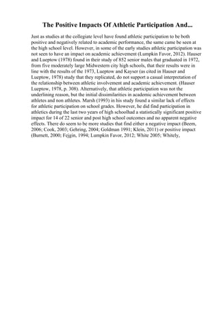 The Positive Impacts Of Athletic Participation And...
Just as studies at the collegiate level have found athletic participation to be both
positive and negatively related to academic performance, the same came be seen at
the high school level. However, in some of the early studies athletic participation was
not seen to have an impact on academic achievement (Lumpkin Favor, 2012). Hauser
and Lueptow (1978) found in their study of 852 senior males that graduated in 1972,
from five moderately large Midwestern city high schools, that their results were in
line with the results of the 1973, Lueptow and Kayser (as cited in Hauser and
Lueptow, 1978) study that they replicated, do not support a casual interpretation of
the relationship between athletic involvement and academic achievement. (Hauser
Lueptow, 1978, p. 308). Alternatively, that athletic participation was not the
underlining reason, but the initial dissimilarities in academic achievement between
athletes and non athletes. Marsh (1993) in his study found a similar lack of effects
for athletic participation on school grades. However, he did find participation in
athletics during the last two years of high schoolhad a statistically significant positive
impact for 14 of 22 senior and post high school outcomes and no apparent negative
effects. There do seem to be more studies that find either a negative impact (Beem,
2006; Cook, 2003; Gehring, 2004; Goldman 1991; Klein, 2011) or positive impact
(Burnett, 2000; Fejgin, 1994; Lumpkin Favor, 2012; White 2005; Whitely,
 