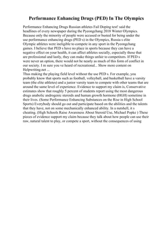 Performance Enhancing Drugs (PED) In The Olympics
Performance Enhancing Drugs Russian athletes Fail Doping test! said the
headlines of every newspaper during the Pyeongchang 2018 Winter Olympics.
Because only the minority of people were accused or busted for being under the
use performance enhancing drugs (PED s) in the Olympics, Russia s elite
Olympic athletes were ineligible to compete in any sport in the Pyeongchang
games. I believe that PED s have no place in sports because they can have a
negative effect on your health, it can affect athletes socially, especially those that
are professional and lastly, they can make things unfair to competitors. If PED s
were never an option, there would not be nearly as much of this form of conflict in
our society. I m sure you ve heard of recreational... Show more content on
Helpwriting.net ...
Thus making the playing field level without the use PED s. For example, you
probably know that sports such as football, volleyball, and basketball have a varsity
team (the elite athletes) and a junior varsity team to compete with other teams that are
around the same level of experience. Evidence to support my claim is, Conservative
estimates show that roughly 5 percent of students report using the most dangerous
drugs anabolic androgenic steroids and human growth hormone (HGH) sometime in
their lives. (Some Performance Enhancing Substances on the Rise in High School
Sports) Everybody should go out and participate based on the abilities and the talents
that they have, not on some mechanically enhanced ability. In a nutshell, it s
cheating. (High Schools Raise Awareness About Steroid Use, Michael Popke ) These
pieces of evidence support my claim because they talk about how people can use their
raw, natural talent to play, or compete a sport, without the consequences of using
 