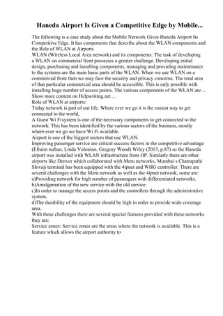 Haneda Airport Is Given a Competitive Edge by Mobile...
The following is a case study about the Mobile Network Gives Haneda Airport Its
Competitive Edge. It has components that describe about the WLAN components and
the Role of WLAN at Airports
WLAN (Wireless Local Area network) and its components: The task of developing
a WLAN on commercial front possesses a greater challenge. Developing initial
design, purchasing and installing components, managing and providing maintenance
to the systems are the main basic parts of the WLAN. When we use WLAN on a
commercial front then we may face the security and privacy concerns. The total area
of that particular commercial area should be accessible. This is only possible with
installing huge number of access points. The various components of the WLAN are ...
Show more content on Helpwriting.net ...
Role of WLAN at airports:
Today network is part of our life. Where ever we go it is the easiest way to get
connected to the world,
A Guest Wi Fisystem is one of the necessary components to get connected to the
network. This has been identified by the various sectors of the business, mostly
where ever we go we have Wi Fi available.
Airport is one of the biggest sectors that use WLAN.
Improving passenger service are critical success factors in the competitive advantage
(Efraim turban, Linda Volonino, Gregory Wood) Wiley (2013, p.87) so the Haneda
airport was installed with WLAN infrastructure from HP. Similarly there are other
airports like Denver which collaborated with Meru networks, Mumbai s Chatrapathi
Shivaji terminal has been equipped with the 4ipnet and WHG controller. There are
several challenges with the Meru network as well as the 4ipnet network, some are:
a)Providing network for high number of passengers with differentiated networks.
b)Amalgamation of the new service with the old service.
c)In order to manage the access points and the controllers through the administrative
system.
d)The durability of the equipment should be high in order to provide wide coverage
area.
With these challenges there are several special features provided with these networks
they are:
Service zones: Service zones are the areas where the network is available. This is a
feature which allows the airport authority to
 