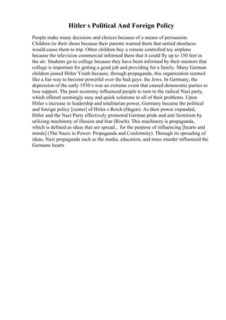 Hitler s Political And Foreign Policy
People make many decisions and choices because of a means of persuasion.
Children tie their shoes because their parents warned them that untied shoelaces
would cause them to trip. Other children buy a remote controlled toy airplane
because the television commercial informed them that it could fly up to 150 feet in
the air. Students go to college because they have been informed by their mentors that
college is important for getting a good job and providing for a family. Many German
children joined Hitler Youth because, through propaganda, this organization seemed
like a fun way to become powerful over the bad guys: the Jews. In Germany, the
depression of the early 1930 s was an extreme event that caused democratic parties to
lose support. The poor economy influenced people to turn to the radical Nazi party,
which offered seemingly easy and quick solutions to all of their problems. Upon
Hitler s increase in leadership and totalitarian power, Germany became the political
and foreign policy [center] of Hitler s Reich (Hagen). As their power expanded,
Hitler and the Nazi Party effectively promoted German pride and anti Semitism by
utilizing machinery of illusion and fear (Risch). This machinery is propaganda,
which is defined as ideas that are spread... for the purpose of influencing [hearts and
minds] (The Nazis in Power: Propaganda and Conformity). Through its spreading of
ideas, Nazi propaganda such as the media, education, and mass murder influenced the
Germans hearts
 