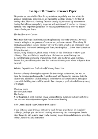 Example Of Creosote Research Paper
Fireplaces are essential for New Jersey residents, especially now that winter is
coming. Sometimes, homeowners are hesitant to use their chimneys for fear of
having a fire. However, chimney fires can usually be prevented by homeowners
having their chimneys regularly inspected and maintained. If you have a chimney,
here are some important guidelines for making sure that deadly creosote doesn t
cause a firein your home.
The Problem with Cresote
Most fires that begin in chimneys and fireplaces are caused by creosote. As wood
burns in a fireplace, the process of combustion produces creosote. This stinky, bi
product accumulates in your chimney or your flue pipe, which is an opening in your
chimney used to transmit exhaust gases from your fireplace. ... Show more content on
Helpwriting.net ...
Instead, using binoculars, check to see if there are tree limbs near or above your
chimney. Also, see if there s any debris or bird nests on your chimney cap.
Be sure there are no missing or crumbling bricks and mortar on your chimney.
Ensure that your chimney rises two feet or more from the place where it departs from
the roof.
What to Expect from a Professional Chimney Inspection
Because chimney cleaning is dangerous for the average homeowner, it s best to
have the job done professionally. A professional will thoroughly examine both the
interior and exterior of your chimney to see if there s any deterioration, damage or
comestible building that could be unsafe. For example, a professional chimney sweep
will check:
Chimney liners
The smoke chamber
The firebox
Your fireplace A good chimney sweep uses protective materials such as blankets so
that soot and ashes don t contact your furniture and flooring.
How Often Should Your Chimney Be Cleaned?
If you only use your fireplace only day a week for just a few hours on extremely
cold days, perhaps you can have a cleaning about every two or three years. On the
other hand, it s still safer to have yearly chimney inspections and cleanings, according
to the Chimney Safety Institute of
 