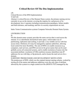 Critical Review Of The Dns Implementation
пЂ
Critical Review of the DNS Implementation
Y1467128
Abstract A critical Review of the Domain Name system, the primary naming service
currently in use on the internet, covering the impetus for, and process of its
development; how it operates including communication paradigms, failure models
and fault tolerance, and masking; and how its security requirements are met.
Index Terms Communication systems Computer Networks Domain Name System.
I.INTRODUCTION
D
NS (the domain name system), provides the name service that is used across the
internet. It is a distributed, hierarchical name space, which makes use of
partitioning, replication and caching, to provide a very reliable service with fast
access times. Partitions of it may be managed by separate authorities, allowing
local control for more flexibility. The aim of DNS is to enable resources (e.g.
computers, mail services, and DNS servers) to be given names that can be used
globally across all connected systems, and to enable resolution of names into the
associated attribute: resolution of URIs (uniform resource identifiers) into IP
addresses for use with http, or ftp protocols, and to locate the mail servers for a
domain.
II.HISTORY PREDECESSOR AND DEVELOPMENT MOTIVATION
The predecessor of DNS, which was the original internet naming scheme, worked by
storing all of the names and addresses addresses were the only type of attribute
allowed by this system in a single central text file (HOSTS.TXT) managed by the
 