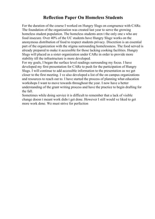 Reflection Paper On Homeless Students
For the duration of the course I worked on Hungry Slugs on congruence with CARe.
The foundation of the organization was created last year to serve the growing
homeless student population. The homeless students aren t the only one s who are
food insecure. Over 40% of the UC students have Hungry Slugz works on the
anonymous distribution of food to respect students privacy. Discretion is an essential
part of the organization with the stigma surrounding homelessness. The food served is
already prepared to make it accessible for those lacking cooking facilities. Hungry
Slugs will placed as a sister organization under CARe in order to provide more
stability till the infrastructure is more developed.
For my goals, I began the surface level readings surrounding my focus. I have
developed my first presentation for CARe to push for the participation of Hungry
Slugs. I will continue to add accessible information to the presentation as we get
closer to the first meeting. I ve also developed a list of the on campus organizations
and resources to reach out to. I have started the process of planning what education
workshops I want to move towards throughout the year. I now have a better
understanding of the grant writing process and have the practice to begin drafting for
the fall.
Sometimes while doing service it is difficult to remember that a lack of visible
change doesn t meant work didn t get done. However I still would ve liked to get
more work done. We must strive for perfection
 