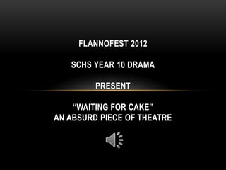 FLANNOFEST 2012

   SCHS YEAR 10 DRAMA

         PRESENT

    “WAITING FOR CAKE”
AN ABSURD PIECE OF THEATRE
 