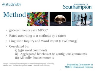 • 500 comments each MOOC
• Rated according to 2 methods by 7 raters
• Linguistic Inquiry and Word Count (LIWC 2015)
• Correlated by:
i) ≥50 word comments
ii) Aggregated batches of 10 contiguous comments
iii) All individual comments
Method
@studywbv
7
Evaluating Comments in
MOOC Discussion Forums
Image: University of Southampton, Understanding Language, Exploring
Oceans and Contract Management MOOCs. FutureLearn Ltd 2015.
 