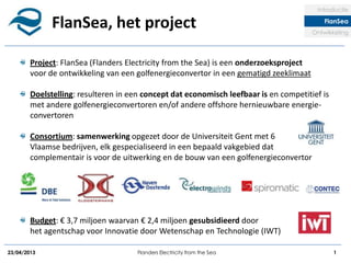 23/04/2013 Flanders Electricity from the Sea 1
FlanSea, het project
Introductie
FlanSea
Ontwikkeling
Project: FlanSea (Flanders Electricity from the Sea) is een onderzoeksproject
voor de ontwikkeling van een golfenergieconvertor in een gematigd zeeklimaat
Doelstelling: resulteren in een concept dat economisch leefbaar is en competitief is
met andere golfenergieconvertoren en/of andere offshore hernieuwbare energie-
convertoren
Consortium: samenwerking opgezet door de Universiteit Gent met 6
Vlaamse bedrijven, elk gespecialiseerd in een bepaald vakgebied dat
complementair is voor de uitwerking en de bouw van een golfenergieconvertor
Budget: € 3,7 miljoen waarvan € 2,4 miljoen gesubsidieerd door
het agentschap voor Innovatie door Wetenschap en Technologie (IWT)
 