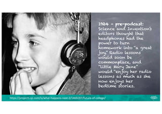 1924 – pre-podcast:
Science and Invention’s
editors thought that
headphones had the
power to turn
homework into “a great
joy.” Radio lessons
would soon be
commonplace, and
“little Mary Jane”
would “enjoy her radio
lessons as much as she
now enjoys her
bedtime stories.
https://projects.qz.com/is/what-happens-next-2/1469287/future-of-college/
 