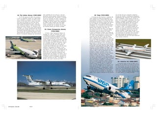 42- Fly Linhas Aéreas (1995-2005)                pela qualidade de seus serviços e não por                  44- Vasp (1933-2005)                       ves da Vasp até que cumprissem exigências
                                                                   apresentar tarifas baratas, diferenciando-se                                                          técnicas de revisões e modificações obrigatórias
                      Em 25 de agosto de 1995 a Fly começou        das low-cost/low-fare. No entanto, a entrada           A história da Vasp remonta a novembro de       estabelecidas pelo fabricante. Sem dinheiro para
                 a voar no segmento charter. Em 1996 chega-        da Gol no mercado, em 2001, complicou os          1933, quando um grupo de empresários e pi-          fazer os trabalhos, a Vasp decidiu encostar os
                 ram o segundo e o terceiro 727-200 e come-        planos da companhia. O último 727-200 em          lotos paulistas criou a Viação Aérea São Paulo,     jatos. Com uma imagem arranhada e uma frota
                 çaram os vôos para Recife. Logo a Fly voava       condição de vôo fez alguns vôos esporádicos       apresentando ao público, na sua base do Cam-        jurássica, a empresa foi perdendo terreno: em
                 três vezes pos semana na rota São Paulo/          em 2004 e 2005. Embora sem voar desde             po de Marte, seus primeiros aviões, dois Monos-     novembro de 2004, apenas 18% dos poucos
                 Rio/Fortaleza/Natal/Rio/São Paulo, além de        então, a companhia tem planos de voltar           par ST-4 ingleses, com capacidade para três         vôos ainda programados foram cumpridos.
                 vôos charters ao exterior, todos os domingos,     a voar. Até este dia, no entanto, fica na lista   passageiros. Em 16 de abril de 1934 decolaram       A fatia de mercado da companhia aérea era
                 entre Guarulhos, Manaus, St. Maarten e Isla       de empresas aéreas que deixam saudade.            os primeiros vôos comerciais, entre São Paulo,      de apenas 1,39%. A ocupação também foi
                 Margarita. A frota cresceu para quatro Boeing                                                       Ribeirão Preto, Uberaba e Rio Preto, via            péssima: as únicas três aeronaves da Vasp que
                 727-200, que voavam diariamente São Paulo/                                                          São Carlos. Em janeiro de 1935, a sua frágil saú-   voaram em dezembro saíram com 47% dos
                 Rio/Natal/Fortaleza/Rio/São Paulo. E três vezes
                                                                      43- Penta Transportes Aéreos                   de financeira fez com que a diretoria pedisse       assentos vendidos. A Vasp parou de voar no
                 por semana São Paulo/Rio/Recife/João Pessoa.                  (1995-2006)                           oficialmente ajuda ao governo do Estado.            final de janeiro de 2005, quando o DAC cassou
                 Havia planos de começar a voar para o sul do           A Penta - Pena Transportes Aéreos foi        A Vasp foi estatizada e recebeu novo aporte de      sua autorização de operação. Suas aeronaves
                 Brasil. A companhia desejava ser reconhecida      fundada em 1995 em Santarém (PA), com             capital para a compra de dois Junkers Ju-52-3M.     hoje estão paradas por aeroportos de todo o
                                                                   o propósito de explorar o transporte aéreo        Em 1936 a Vasp estabeleceu a primeira linha         país, testemunhas de mais uma triste história de
                                                                   no eixo Manaus/Santarém/Belém. A frota,           comercial entre São Paulo e Rio de Janeiro.         nossa aviação comercial.
                                                                   inicialmente composta por dois Cessna 208B        Após a Segunda Guerra, modernizou a frota
                                                                   Grand Caravan, foi logo aumentada com dois        com a introdução dos Douglas DC-3 e Saab S-90
                                                                   Embraer EMB-110 Bandeirante. Em 1997, fo-         Scandia. Em 1955 encomendou o Viscount 800,
                                                                   ram entregues dois EMB-120 Brasilia. Seguin-      primeiro equipamento à turbina no Brasil e de-
                                                                   do o exemplo da Taba, em 1997, foi a vez          pois trouxe os “Samurai” YS-11. Em janeiro de
                                                                   da Penta encomendar dois de Havilland             1968, entrou na era do jato puro com a entrega
                                                                   Canada Dash 8-300 para suas rotas de maior        de dois BAC One Eleven 400. Em 1969, trouxe
                                                                   distância e densidade de tráfego. A crise         ao Brasil os primeiros Boeing 737-200, em 1982
                                                                   cambial de 1999 provocou a devolução dos          chegaram os Airbus A300B2 e em 1986, o pri-
                                                                   dois Dash 8, o que levou ao cancelamento de       meiro 737-300 de nosso país. No início da dé-
                                                                   várias rotas. Entre os anos 2000 e 2001, a        cada de 1990, a Vasp foi privatizada. Seu novo
                                                                   Penta teve suas operações suspensas pelo          presidente, Wagner Canhedo, iniciou uma
                                                                   Departamento de Aviação Civil (DAC), sob a        agressiva expansão internacional: Ásia, Estados
                                                                   alegação de irregularidades na manutenção.        Unidos, Europa e até mesmo o Marrocos
                                                                   A empresa voltou às atividades regulares no       entraram no mapa da empresa. Criou o Vasp
                                                                   primeiro semestre de 2001, com apenas um          Air System, após adquirir o controle acionário da
                                                                   Brasilia, mas voaria somente até 2005.            LAB, Ecuatoriana e da argentina TAN. A compa-
                                                                                                                     nhia não conseguiu sustentar o crescimento.
                                                                                                                     Deixou de pagar obrigações, salários, leasings e
                                                                                                                     até taxas de navegação. A frota foi reduzida,           45- America Air (2006-2007)
                                                                                                                     restando apenas os 737-200 e os A300 para               A empresa surgiu ao final de 2006, com o
                                                                                                                     servir uma rede doméstica menor do que a em-        objetivo de unir pontos nos Estados de São Pau-
                                                                                                                     presa operava em 1990. Com um estilo de ad-         lo e Minas Gerais. Sua frota era composta por
                                                                                                                     ministrar centralizador e ultrapassado, a gestão    um único Brasilia arrendado da OceanAir. Sem
                                                                                                                     familiar destruiu o legado da tradicional empre-    contar com uma administração eficiente ou um
                                                                                                                     sa. Para completar, a companhia não resistiu        plano de marketing claramente definido, não
                                                                                                                     à entrada da Gol no mercado. Em setembro de         voou longe: atolada em dívidas, deixou de ope-
                                                                                                                     2004, o DAC proibiu a operação de oito aerona-      rar meses depois, no começo de 2007.




45 Empresas - Gian.p65                   18-19                                                                        14/11/2007, 17:23
 