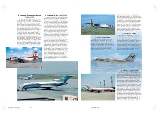 6- Paraense Transportes Aéreos                  7- Cruzeiro do Sul (1927-1975)                                                                 operando com helicópteros especializados
                                                                                                                                                                  para operações off-shore. Em 1982, a Votec
                             (1952-1970)                              A origem da empresa vem da Alemanha.                                                        possuía 32 helicópteros de grande porte, além
                      A Paraense foi fundada em 22 de feverei-   Herdeira do Condor Syndikat, empresa cria-                                                       de três Fokker F.27, dez Bandeirante, cinco
                 ro de 1952 em Belém (PA) e iniciou suas         da por pioneiros da aviação naquele país,                                                        Douglas DC-3 e dois Britten-Norman Islander.
                 operações com um anfíbio Consolidated PBY-      a companhia foi fundada em 1o de dezembro                                                        No ano seguinte, graves problemas adminis-
                 5A Catalina. Até 1957, a empresa só trans-      de 1927 no Rio de Janeiro, quando recebeu o                                                      trativos começaram a se fazer sentir e, em
                 portou carne em vôos não-regulares, mas,        nome de Syndicato Condor Ltda. Vôos entre                                                        agosto de 1985, quando a frota em operação
                 com a aquisição de dois Curtiss C-46 naquele    o Rio de Janeiro e Porto Alegre foram inicia-                                                    estava reduzida a três F.27, a empresa anun-
                 ano, começou a transportar passageiros em       dos. Os serviços logo foram expandidos para                                                      ciou o fim de suas linhas aéreas regionais.
                 vôos regulares rumo ao sul. A segurança         o norte do país, até Natal. Com a eclosão da                                                     A TAM aproveitou a oportunidade e, em
                 de vôo da Paraense deixava muito a desejar.     Segunda Guerra, a empresa percebe ser fun-                                                       junho de 1986, comprou a Votec, rebatizan-
                 Entre 1957 e 1958 foram comprados oito          damental a mudança de nome, afastando-se                                                         do a empresa de Brasil Central.
                 C-46, mas nenhum deles voava no final           de suas origens alemãs. Nasce em 16 de
                 de 1965, devido principalmente a acidentes.     janeiro de 1943 a Serviços Aéreos Cruzeiro do
                                                                 Sul Ltda. No mês seguinte, a empresa compra                                                                9- Air Brasil (1991)
                 Em 1968, a Paraense recebeu oito Fairchild
                 Hiller FH-227B, chamados na empresa             quatro Douglas DC-3 e começa a mudar sua                                                             Em 1991, foi anunciada a criação da
                 de “Hirondelle”. Após um ano de uso, alguns     frota para equipamentos norte-americanos.                                                        Air Brasil, para voar, de forma regular, entre
                                                                 A frota, padronizada com aeronaves DC-3 e                  8- Votec (1976-1986)                  os aeroportos centrais de São Paulo, Rio de
                 dos turboélices já estavam fora de serviço
                 por falta de manutenção. Em 1970, a moder-      C-47, enfrenta dura competição de aproxima-          Depois de operar durante vários anos        Janeiro e Belo Horizonte. A empresa foi
                 na frota estava reduzida a dois aviões, um      damente 30 empresas aéreas domésticas,           como Votec Táxi Aéreo S.A., em 12 de            constituída pela Líder Táxi Aéreo e pela TNT/
                 deles em revisão nos Estados Unidos. O gover-   surgidas no pós-guerra. A Cruzeiro ganhou em     outubro de 1976 a empresa transformou-se        Sava. Para sua frota foi escolhido o jato in-
                 no cassou em definitivo o certificado de ope-   1947 o direito de servir Porto Rico, Nova York   em Votec Serviços Aéreos Regionais, para        glês BAe 146-200. Entretanto, enquanto o
                 ração da Paraense em 29 de maio de 1970.        e Washington, mas exigiu subvenção gover-        participar do recém-criado Sitar - Sistema de   primeiro avião fazia demonstrações no Brasil,
                                                                 namental para operar as rotas. A subvenção       Transporte Aéreo Regional. A Votec cresceu      surgiram diferenças entre os sócios. Sem
                                                                 não foi concedida e, posteriormente, a rota      rápido: em 1978 já servia 28 localidades.       fecharem um acordo, a sociedade foi desfeita.
                                                                 foi entregue à Varig. A década de 1970 come-     Além de operar linhas aéreas regionais,         A Air Brasil não chegou a operar um único
                                                                 ça mal para a empresa, que encontrou cres-       também prestava serviços para a Petrobrás,      vôo e a aeronave foi devolvida.
                                                                 centes dificuldades para competir com a Varig,
                                                                 Vasp e Sadia/Transbrasil. Em 22 de maio de
                                                                 1975 a Cruzeiro foi adquirida pela Varig.
                                                                 A marca e o nome, porém, foram mantidos
                                                                 até 1997, quando os últimos 737-200 original-
                                                                 mente empregados pela Cruzeiro foram pinta-
                                                                 dos nas cores da Varig.




                                                                                                                                                                        10- TNT/Sava (1991-1995)
                                                                                                                                                                       Em 1991, o grupo australiano TNT resol-
                                                                                                                                                                  veu investir em transporte de carga aérea no
                                                                                                                                                                  Brasil. A TNT utilizava muitos caminhões na
                                                                                                                                                                  rota de Manaus para São Paulo, mas na época
                                                                                                                                                                  das chuvas (dezembro a fevereiro) as estradas
                                                                                                                                                                  da região ficavam intransitáveis. A TNT deci-
                                                                                                                                                                  diu aproveitar antigas concessões da Sava -
                                                                                                                                                                  Serviços Aéreos do Vale Amazônico, que fazia
                                                                                                                                                                  vôos nos anos 1950 na região com anfíbios
                                                                                                                                                                  PBY-5A Catalina. A nova empresa teve a sede
                                                                                                                                                                  transferida para São Paulo e passou a se cha-
                                                                                                                                                                  mar TNT/Sava S.A. A companhia operou com
                                                                                                                                                                  dois Boeing 727-100F e um Boeing 707-321C,
                                                                                                                                                                  arrendados, principalmente entre Manaus e
                                                                                                                                                                  São Paulo. Devido a problemas internos, foi
                                                                                                                                                                  decidida a venda do capital da empresa, e
                                                                                                                                                                  um grupo vindo de Brasília assumiu seu contro-
                                                                                                                                                                  le em 1994. Deu-se então uma completa rees-
                                                                                                                                                                  truturação, com renegociação de dívidas, no-
                                                                                                                                                                  vas rotas e alteração da configuração do
                                                                                                                                                                  Boeing 707. Mesmo assim não foi longe: em
                                                                                                                                                                  1995 entrou definitivamente para a história.




45 Empresas - Gian.p65                  4-5                                                                        14/11/2007, 17:08
 