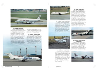 15- Digex (1990-1997)
                                                                                                                                                                               A Digex Cargo fazia parte do Grupo
                                                                                                                                                                          Di Gregório, uma das maiores empresas de
                                                                                                                                                                          transporte de carga do Brasil. Em 1990, a
                                                                                                                                                                          companhia iniciou operações com um único
                                                                                                                                                                          Boeing 727-100C, com capacidade para 15
                                                                                                                                                                          toneladas de carga, na rota São Paulo/
                                                                                                                                                                          Manaus. Posteriormente, incorporou aerona-
                                                                                                                                                                          ves DC-8-62(F), pois a Digex havia recebido
                                                                                                                                                                          autorização para realizar vôos internacionais
                                                                                                                                                                          para os Estados Unidos e países sul-america-
                                                                                                                                                                          nos. Além disso, a empresa ganhou uma
                                                                                                                                                                          concorrência para a linha Manaus/Fortaleza/
                                                                                                                                                                          Manaus dos Correios. Mas tudo isso não ser-
                                                                                                                        13- Phoenix Brasil (1995-1996)                    viu de nada: incapaz de gerar receita suficien-
                                                                                                                                                                          te, em meados de 1997 somente um DC-8
                                                                                                                          A cargueira Phoenix começou a operar            operava. Embora a companhia possuísse uma
                                                                                                                      vôos não-regulares em 15 de julho de 1995,          estrutura completa, desde armazém até
                                                                                                                      voando um único Boeing 707-320C. A empre-           manutenção e apoio, a Digex foi mais uma
                                                                                                                      sa servia sobretudo as linhas Miami/Manaus,         empresa aérea brasileira a morrer em sua
                                                                                                                      Miami/Viracopos, Miami/Foz do Iguaçu e Ma-          infância, deixando de voar em 1997.
                                                                                                                      naus/Viracopos. Em dezembro de 1996, a
                                                                                                                      Phoenix passou a operar com exclusividade
                                                                                                                      para a Vasp nas seguintes rotas: São Paulo
                         11- Air Vias (1993-1995)                                                                     (Guarulhos)/Porto Alegre/Manaus nos dias
                     A primeira companhia aérea brasileira        Taba, pelo qual a regional utilizava os 727 da      úteis e Recife/Salvador/São Paulo/Porto Ale-
                 especializada em vôos de fretamento (charters    Air Vias em suas linhas regulares nos dias úteis,   gre nos finais de semana. Pouco tempo
                 ou não-regulares) foi a Air Vias, criada em      operando vôos charters nos finais de semana.        depois, a Vasp rescindiu o contrato e todas as
                 dezembro de 1993 e em operação a partir de       Essa idéia durou pouco: a Air Vias encerrou         operações foram definitivamente encerradas.
                 janeiro de 1994. Foi uma das primeiras com-      suas atividades em novembro de 1995.
                 panhias aéreas a se beneficiar da desregu-
                 lamentação do mercado aéreo promovida                 12- Tropical Airlines (1995)
                 pelo governo a partir de 1990. Nos primeiros
                 meses, a empresa conseguiu fechar bons               Em meados da década de 1990 foi criada
                 contratos com importantes agências de turis-     a TCA - Tropical Airlines, empresa que deveria
                 mo e trouxe três Boeing 727-200 e um             fazer vôos charters com um Boeing 727-200
                 Douglas DC-8-62, utilizado principalmente        N580CR. Quando o jato chegou ao aeroporto
                 em vôos para o Caribe.                           de Guarulhos, em agosto de 1995, foi apreen-
                     Sérios problemas operacionais, com enor-     dido pela Receita Federal, que encontrou di-
                 mes atrasos e muitos cancelamentos de vôos       versas irregularidades nos documentos da                                                                    16- Atlântico Linhas Aéreas
                 começaram a minar a confiança do público.        aeronave. O Boeing ficou meses parado até                                                                           (1995-1997)
                 As constantes notícias negativas publicadas na   ser trasladado de volta a Miami pelo arrenda-
                                                                  dor. A TCA foi mais uma empresa criada e                                                                     A Atlântico foi outra empresa aérea de
                 imprensa complicavam ainda mais o quadro.                                                                                                                vida curta. Em agosto de 1995, recebeu seu
                 A companhia ainda tentou um acordo com a         que não operou um único vôo sequer.
                                                                                                                                                                          primeiro ATR 42-300, que logo depois repas-
                                                                                                                                                                          sou à Total Linhas Aéreas. Em seguida, a
                                                                                                                                                                          companhia utilizou um EMB-120 Brasilia,
                                                                                                                                                                          alugado da Aparte Táxi Aéreo. Em 1997 a
                                                                                                                                                                          empresa ganhou uma concorrência para três
                                                                                                                                                                          linhas postais, mas acabou encerrando suas
                                                                                                                                                                          atividades no final daquele ano, sem sequer
                                                                                                                           14- BR Central (1986-1996)                     chegar a operá-las.
                                                                                                                           Antiga Votec, a empresa foi rebatizada
                                                                                                                      quando comprada pelo Grupo TAM, em 1986.
                                                                                                                      O presidente da TAM, comandante Rolim
                                                                                                                      Amaro, conseguiu expandir bastante sua ope-
                                                                                                                      ração regional, para todo o centro-oeste do
                                                                                                                      Brasil, atingindo até a Amazônia. Durante
                                                                                                                      muitos anos, o registro e os códigos da Brasil
                                                                                                                      Central (KK) foram valiosos para a TAM, que
                                                                                                                      deles se utilizou para solicitar rotas e freqüên-
                                                                                                                      cias separadamente. Os vôos, porém, eram
                                                                                                                      realizados em aeronaves “arrendadas “
                                                                                                                      da companhia aérea fundada por Rolim.
                                                                                                                      Em 1996, as operações das duas empresas
                                                                                                                      foram amalgamadas.




45 Empresas - Gian.p65                  6-7                                                                            14/11/2007, 17:11
 