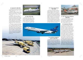 23- Itapemirim (1990-1999)                                                                  25- Transair International
                      A Itapemirim teve um papel histórico: foi                                                             (1997-2000)
                 a primeira tentativa séria de criar uma empre-                                                     Fundada em 1997 como companhia
                 sa aérea cargueira no Brasil desde a Itaú nos                                                 charter, iniciou suas operações com fretamen-
                 longínquos anos 1950.                                                                         tos para o Nordeste e Caribe com um único
                      Fundada em 1990 como braço do Grupo                                                      McDonnell Douglas DC-10-15 (PP-OOO). Por
                 Itapemirim, de transporte rodoviário, a empre-                                                apresentar problemas técnicos recorrentes, o
                 sa decolou com dois Boeing 727-100F compra-                                                   DC-10 foi proibido de voar no Brasil pelo DAC.
                 dos da Varig (PP-ITA, ex-PP-CJL, e PP-ITM, ex-                                                A Transair não se fez de rogada: foi oferecer
                 PP-VLW). Logo veio um terceiro, o PP-ITL,                                                     seus serviços no Oriente Médio, transportando
                 ex-Evergreen.                                                                                 passageiros para a peregrinação anual a Meca
                      Em 1996, a Itapemirim já contava com                                                     (Hajj) em cooperação com a Tunisair e Saudi
                 quatro Boeing 727-100 e dois 727-200F                     24- Unex (1997-1999)                Arabian. Animada com os bons resultados da        27- LRC Linhas Aéreas Regionais
                 (PP-ITR e ITV), os primeiros 727-200 carguei-          No final de 1997 foi criada a Unex -   operação, a empresa, pouco tempo depois,
                 ros operados no Brasil. Era, então, a maior                                                                                                               (2000-2001)
                                                                   Universal Express Linhas Aéreas, primeira   voltou ao mercado nacional ao anunciar que
                 empresa aérea latino-americana puramente          empresa brasileira especializada em atuar   iria arrendar um Boeing 737 e um 727-200,             A LRC Linhas Aéreas Regionais foi uma
                 cargueira. Além dos Boeing, a Itapemirim          no setor de fretamentos corporativos. Sua   com os quais pretendia restabelecer operações    divisão do Grupo LRC que operou um par de
                 recebeu, naquele ano, um Cessna 208B              frota era composta por dois ATR 42-300      charter em território brasileiro. As aeronaves   Cessna Caravan entre o Aeroporto de Mar-
                 Grand Caravan (PP-ITY), com o qual realiza-       (PT-MFF e PT-MFG), para 47 passageiros.     não foram entregues e a Transair encerrou suas   te, em São Paulo, e cidades do sul de
                 va vôos sistemáticos de passageiros entre         O conceito não vingou e a empresa encer-    operações definitivamente em julho de 2000 –     Minas Gerais. A inovadora idéia não encon-
                 Cachoeiro do Itapemirim (ES) e o Rio de           rou suas atividades em meados de 1999.      sem chegar a operar esses dois aviões.           trou o sucesso almejado e no começo de
                 Janeiro durante o dia e transportava carga                                                                                                     2001 a empresa fechou as portas.
                 à noite.
                       A Itapemirim Transportes Aéreos Regio-                                                                                                        28- Transbrasil (1955-2001)
                 nais foi criada em 1996 e iniciou suas ativida-
                 des em 1º de agosto de 1997 com o PT-ITY                                                                                                            A empresa foi criada pelo comandante
                 e um segundo Grand Caravan, PP-ITZ, que                                                                                                        Omar Fontana, filho de Attilio Fontana,
                 fora recebido pouco tempo antes. A operação                                                                                                    fundador da Sadia. Omar arrendou um DC-3
                 regional não foi longe: no ano seguinte, a                                                                                                     para trazer carne fresca de Santa Catarina pa-
                 jovem companhia regional foi adquirida pelo                                                                                                    ra São Paulo. A idéia foi um sucesso, o que
                 Grupo TAM. No início de 1999, a Itapemirim                                                                                                     levou Omar a constituir a Sadia Transportes
                 vendeu dois Boeing 727-100F. Mas, com a                                                                                                        Aéreos. Em 16 de março de 1956, o DC-3
                 grave crise cambial, a economia entrou em                                                                                                      PP-ASJ iniciou serviços de carga e passageiros
                 recessão. Camilo Cola, dono do grupo, resol-                                                                                                   entre Florianópolis, Videira, Joaçaba e São Pau-
                 veu que era hora de voltar às suas origens                                                                                                     lo. A companhia cresceu com a aquisição da
                 puramente rodoviárias e, logo depois, deci-                                                                                                    Transportes Aéreos Salvador, ampliando sua
                 diu encerrar as deficitárias operações da                                                                                                      frota e voando desde o sul do país até a
                 simpática ITA.                                                                                                                                 região nordeste. Os anos 1970 foram marca-
                                                                                                                                                                dos por rápido crescimento: em setembro de
                                                                                                                                                                1970, chegou o primeiro de nove jatos BAC
                                                                                                                                                                One Eleven que a empresa operou. Em 1973,
                                                                                                                                                                Omar Fontana abriu o capital aos seus funcio-
                                                                                                                                                                nários e mudou a razão social da empresa
                                                                                                                    26- Presidente Transportes                  para Transbrasil S.A Linhas Aéreas. Os aviões
                                                                                                                                                                começaram a ser pintados em cores alegres
                                                                                                                        Aéreos (1987-2001)                      e chamativas. Nesse ano pródigo em novida-
                                                                                                                    A Presidente foi fundada em 1987 em         des, a companhia foi a pioneira mundial na
                                                                                                               Presidente Prudente (SP), onde operava como      utilização dos primeiros Bandeirante EMB-
                                                                                                               táxi aéreo. Com uma frota de três EMB-110        110C no Brasil. Com este fato, foi a primeira
                                                                                                               Bandeirante, em 1998 a empresa reduziu suas      companhia aérea na história de nosso país a
                                                                                                               operações ao mínimo em função do baixo apro-     empregar equipamento 100% nacional em
                                                                                                               veitamento e, em 2000, a proprietária das ae-    transporte aéreo regular. Antes da década de
                                                                                                               ronaves, a Nordeste, tratou de retomar os Ban-   1970 terminar, a Transbrasil já era a terceira
                                                                                                               deirante por falta de pagamento. A Presidente    maior empresa aérea do Brasil. Os anos 1980
                                                                                                               encerrou suas atividades em 2001.                foram intensos. Em junho de 1983 chegaram




45 Empresas - Gian.p65                   10-11                                                                  14/11/2007, 17:15
 