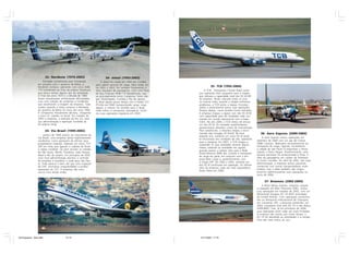 32- Nordeste (1976-2003)                            34- Jetsul (1993-2003)
                     Formada inicialmente pela Transbrasil               A Jetsul foi criada em 1993 em Curitiba
                 em parceria com o governo da Bahia, a               para operar serviços de carga. Mais tarde, en-
                 Nordeste começou operando com cinco EMB-            tre 2002 e 2003, fez também fretamentos e
                                                                                                                                35- TCB (1992-2004)
                 110 transferidos da frota da própria Transbrasil,   vôos regulares de passageiros. Com uma frota         A TCB - Transportes Charter Brasil come-
                 que pouco tempo depois saiu da sociedade.           de dois Embraer EMB-110 Bandeirante, voa-        çou operando vôos cargueiros para a Vaspex,
                 O final dos anos 1970 e a década de 1980            va principalmente entre Campinas, Porto Ale-     que utilizava a capacidade total dos DC-8-50F
                 foram atravessados enfrentando dificuldades,        gre, Florianópolis, Curitiba e Rio de Janeiro.   da empresa. Tendo colocado todos os ovos
                 com uma coleção de acidentes e incidentes           A Jetsul operou pouco tempo com o Fokker F.27    na mesma cesta, quando a Vaspex enfrentou
                 que arranharam a imagem da empresa. Tudo            PT-LAH (ex-TAM) transportando carga. Logo        problemas, a TCB sentiu o baque. Encostou
                 mudou quando a Varig comprou a Nordeste             depois, o mesmo foi vendido para a Tavaj,        aviões e praticamente parou suas operações.
                 do governo da Bahia no início dos anos 1990.        onde voltou a transportar passageiros. Encer-    Tempos depois, novos acordos foram fechados.
                 A companhia literalmente decolou, chegando          rou suas operações regulares em 2003.            A empresa chegou a operar com três DC-8-50
                 a servir 41 cidades no Brasil. Em meados de                                                          com capacidade para 40 toneladas cada um,
                 2003 a empresa, a exemplo da Rio Sul, teve                                                           voando em acordo operacional com a Itape-
                 sua administração e operação fundidas às                                                             mirim. No ano 2000, a TCB retirou de serviço
                 da própria Varig.                                                                                    um dos DC-8. Os cansados quadrirreatores
                                                                                                                      apresentavam elevados custos de manutenção.
                         33- Via Brasil (1999-2002)                                                                   Para substituí-los, a empresa chegou a enco-
                      Janeiro de 1999 assistiu ao nascimento da
                                                                                                                      mendar dois Douglas DC-8-63F. No final              36- Aero Express (2000-2004)
                                                                                                                      daquele ano, somente um único DC-8 ainda
                 Via Brasil, uma empresa aérea legitimamente                                                                                                                A Aero Express iniciou operações em
                                                                                                                      se encontrava em condições de vôo, operando
                 nordestina, como gostavam de afirmar seus                                                                                                             setembro de 2000 com um par de Cessna
                                                                                                                      para a VarigLog. Em 2001, a TCB chegou a
                 proprietários originais. Operava um único 727-                                                                                                        208B Caravan, dedicados exclusivamente ao
                                                                                                                      suspender as suas atividades durante alguns
                 200 em rotas que ligavam o sudeste do Brasil                                                                                                          transporte de carga, ligando, inicialmente,
                                                                                                                      meses, voltando às atividades em agosto,
                 à região nordeste. Os vôos serviam as cidades                                                                                                         a cidade de São Paulo (Congonhas) a Floria-
                                                                                                                      quando passou a realizar vôos para a Rede
                 de São Paulo, Recife, Fortaleza, João Pessoa,                                                                                                         nópolis e Porto Alegre. Posteriormente, uma
                                                                                                                      Postal Noturna (RPN) dos Correios e transporte
                 Natal e Rio de Janeiro. Em princípios de 2002                                                                                                         terceira aeronave foi acrescentada à frota, e
                                                                                                                      de carga em geral, em conjunto com a em-
                 uma nova administração assumiu o controle                                                                                                             vôos de passageiros em caráter de fretamen-
                                                                                                                      presa Beta Cargo e, posteriormente, com
                 da empresa e transferiu a sede para São Pau-                                                                                                          to foram iniciados. Em abril de 2002, sob nova
                                                                                                                      o Grupo GPT. Em 2002 e 2003, somente um
                 lo. Tudo parecia ir bem até que uma inspeção                                                                                                          administração, a empresa tentou parcerias
                                                                                                                      dos DC-8 continuava em operação. Os últimos
                 do DAC encontrou irregularidades e proibiu                                                                                                            comerciais com outras transportadoras multi-
                                                                                                                      vôos da empresa, cada vez mais esporádicos,
                 operações do 727. A empresa não voou                                                                                                                  modais, mas a idéia também não vingou.
                                                                                                                      foram feitos em 2004.
                 nunca mais desde então.                                                                                                                               Encerrou definitivamente suas operações no
                                                                                                                                                                       início de 2004.

                                                                                                                                                                             37- Brasmex (2002-2004)
                                                                                                                                                                           A Brasil Minas Express, empresa carguei-
                                                                                                                                                                       ra baseada em Belo Horizonte (MG), iniciou
                                                                                                                                                                       suas operações em meados de 2002, com um
                                                                                                                                                                       McDonnell Douglas DC-10-30(F) arrendado
                                                                                                                                                                       da United Airlines. Com operações concentra-
                                                                                                                                                                       das no Aeroporto Internacional de Viracopos,
                                                                                                                                                                       em Campinas (SP), a Brasmex pretendia, em
                                                                                                                                                                       2003, incorporar mais dois DC-10 e três Airbus
                                                                                                                                                                       A300-B4(F), mas, já em princípios de 2004,
                                                                                                                                                                       suas operações eram cada vez mais limitadas.
                                                                                                                                                                       A empresa não resistiu por muito tempo: o
                                                                                                                                                                       DC-10 foi devolvido ao arrendador e a compa-
                                                                                                                                                                       nhia não mais voltou ao céu.




45 Empresas - Gian.p65                    14-15                                                                        14/11/2007, 17:19
 