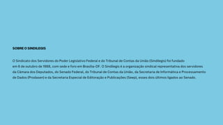 SOBRE O SINDILEGIS
O Sindicato dos Servidores do Poder Legislativo Federal e do Tribunal de Contas da União (Sindilegis) foi fundado
em 6 de outubro de 1988, com sede e foro em Brasília-DF. O Sindilegis é a organização sindical representativa dos servidores
da Câmara dos Deputados, do Senado Federal, do Tribunal de Contas da União, da Secretaria de Informática e Processamento
de Dados (Prodasen) e da Secretaria Especial de Editoração e Publicações (Seep), esses dois últimos ligados ao Senado.
 