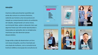 SOLUÇÃO
Usamos a data para levantar questões que
ainda são comuns no universo feminino,
cabendo aos homens uma nova postura em
relação ao comportamento dentro do ambiente
de trabalho, despertando um senso moral,
recriminando falas, ações e deixando claro que
algumas frases que vêm sendo reproduzidas e
repassadas por gerações são na verdade atos
machistas que não deveriam passar
despercebidos.
Surge então a ideia de desenvolver um livro
com essas situações, escrito e ilustrado por
uma dupla de mulheres, com a consultoria do
Instituto AzMina e da equipe de consultores do
 