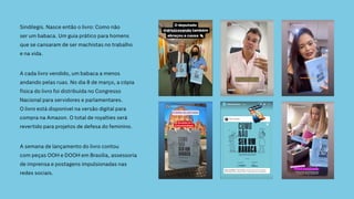 Sindilegis. Nasce então o livro: Como não
ser um babaca. Um guia prático para homens
que se cansaram de ser machistas no trabalho
e na vida.
A cada livro vendido, um babaca a menos
andando pelas ruas. No dia 8 de março, a cópia
física do livro foi distribuída no Congresso
Nacional para servidores e parlamentares.
O livro está disponível na versão digital para
compra na Amazon. O total de royalties será
revertido para projetos de defesa do feminino.
A semana de lançamento do livro contou
com peças OOH e DOOH em Brasília, assessoria
de imprensa e postagens impulsionadas nas
redes sociais.
 