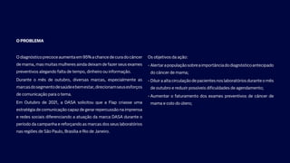O PROBLEMA
Odiagnósticoprecoceaumentaem95%achancedecuradocâncer
de mama, mas muitas mulheres ainda deixam de fazer seus exames
preventivos alegando falta de tempo, dinheiro ou informação.
Durante o mês de outubro, diversas marcas, especialmente as
marcasdosegmentodesaúdeebemestar,direcionamseusesforços
de comunicação para o tema.
Em Outubro de 2021, a DASA solicitou que a Flap criasse uma
estratégia de comunicação capaz de gerar repercussão na imprensa
e redes sociais diferenciando a atuação da marca DASA durante o
período da campanha e reforçando as marcas dos seus laboratórios
nas regiões de São Paulo, Brasília e Rio de Janeiro.
Os objetivos da ação:
• Alertarapopulaçãosobreaimportânciadodiagnósticoantecipado
do câncer de mama;
• Diluir a alta circulação de pacientes nos laboratórios durante o mês
de outubro e reduzir possíveis dificuldades de agendamento;
• 
Aumentar o faturamento dos exames preventivos de câncer de
mama e colo do útero;​​
 