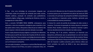 SOLUÇÃO
A Flap criou uma estratégia de comunicação integrada que
contemplou ações de produção de conteúdo para redes sociais,
relações públicas, produção de conteúdo para publieditorial,
campanha digital, tráfego pago, marketing de influência, evento e
propaganda em mídia offline.
Com o conceito OUTUBRO ROSA SEMPRE, antecipamos para
setembro o início da campanha e alongamos para novembro o fim
das ações sobre o tema, reforçando a ideia de que as mulheres não
devem esperar o mês de outubro para dar atenção à sua saúde.
Foram criadas dezenas de peças digitais e conteúdos em diferentes
formatos para os perfis das marcas dos hospitais do Rio de Janeiro,
Brasília e São Paulo. Para completar a estratégia de presença digital,
utilizamosinfluenciadoresdestascidades.Todosforampresenteados
com um kit alusivo à campanha.
Em uma ação inovadora, convidamos a cantora Elba Ramalho para
regravar a música A Cor É Rosa, do cantor e compositor Silva, em
um remix do DJ Bhaskar (um dos 10 maiores DJs do Brasil em 2021).
A cantora passou por um tratamento de câncer de mama em 2010
e concordou em participar da campanha da DASA compartilhando
a sua experiência e inspirando outras mulheres, alertando para
a necessidade dos exames preventivos.
A música foi o ponto de partida da estratégia de redes sociais e
imprensa. O processo de gravação da música alusiva à campanha
Outubro Rosa recebeu cobertura da imprensa nacional e gerou
diversos desdobramentos de conteúdo nas redes sociais.
No domingo, dia 17 de outubro, realizamos um flashmob com
dançarinos profissionais que se apresentaram ao som da música
simultaneamente na Praia de Copacabana (Rio de Janeiro), Parque
do Ibirapuera (São Paulo) e Parque da Cidade (Brasília). O flashmob,
além de impactar o público presente, gerou diversos vídeos que
foram postados nos perfis da DASA e dos seus laboratórios
e hospitais.
 