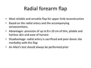 Radial forearm flap
• Most reliable and versatile flap for upper limb reconstruction
• Based on the radial artery and the accompanying
venaecomitans.
• Advantages -provision of up to 8 x 10 cm of thin, pliable and
hairless skin and ease of harvest
• Disadvantage- radial artery is sacrificed and poor donor site
morbidity with this flap
• An Allen’s test should always be performed prior
 