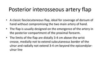 Posterior interosseous artery flap
• A classic fasciocutaneous flap, ideal for coverage of dorsum of
hand without compromising the two main artery of hand.
• The flap is usually designed on the emergence of the artery in
the posterior compartment of the proximal forearm.
• The limits of the flap are distally 3-4 cm above the wrist
crease, medially not to extend subcutaneous border of the
ulnar and radially not extend 3-4 cm beyond the epicondylar-
ulnar line
 