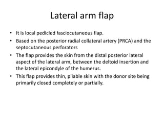 Lateral arm flap
• It is local pedicled fasciocutaneous flap.
• Based on the posterior radial collateral artery (PRCA) and the
septocutaneous perforators
• The flap provides the skin from the distal posterior lateral
aspect of the lateral arm, between the deltoid insertion and
the lateral epicondyle of the humerus.
• This flap provides thin, pliable skin with the donor site being
primarily closed completely or partially.
 