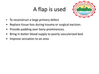 A flap is used
• To reconstruct a large primary defect
• Replace tissue loss during trauma or surgical excision.
• Provide padding over bony prominences.
• Bring in better blood supply to poorly vascularized bed.
• Improve sensation to an area
 