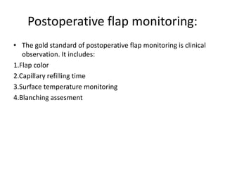 Postoperative flap monitoring:
• The gold standard of postoperative flap monitoring is clinical
observation. It includes:
1.Flap color
2.Capillary refilling time
3.Surface temperature monitoring
4.Blanching assesment
 