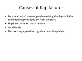 Causes of flap failure:
• Poor anatomical knowledge when raising the flap(such that
the blood supply is deficient from the start)
• Flap inset with too much tension.
• Local sepsis .
• The dressing applied too tightly around the pedicle
 