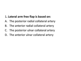 1. Lateral arm free flap is based on:
A. The posterior radial collateral artery
B. The anterior radial collateral artery
C. The posterior ulnar collateral artery
D. The anterior ulnar collateral artery
 