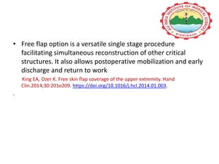 • Free flap option is a versatile single stage procedure
facilitating simultaneous reconstruction of other critical
structures. It also allows postoperative mobilization and early
discharge and return to work
King EA, Ozer K. Free skin flap coverage of the upper extremity. Hand
Clin.2014;30:201e209. https://doi.org/10.1016/j.hcl.2014.01.003.
.
 