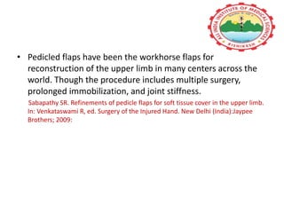 • Pedicled flaps have been the workhorse flaps for
reconstruction of the upper limb in many centers across the
world. Though the procedure includes multiple surgery,
prolonged immobilization, and joint stiffness.
Sabapathy SR. Refinements of pedicle flaps for soft tissue cover in the upper limb.
In: Venkataswami R, ed. Surgery of the Injured Hand. New Delhi (India):Jaypee
Brothers; 2009:
 