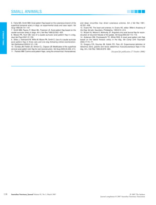 SMALL
ANIMALS
SMALL ANIMALS
Australian Veterinary Journal Volume 85, No 3, March 2007 © 2007 The Authors
Journal compilation © 2007 Australian Veterinary Association
118
6. Fahie MA, Smith MM. Axial pattern flap based on the cutaneous branch of the
superficial temporal artery in dogs: an experimental study and case report. Vet
Surg 1999;28:141–147.
7. Smith MM, Payne JT, Moon ML, Freeman LE. Axial pattern flap based on the
caudal auricular artery in dogs. Am J Vet Res 1999;52:922–925.
8. Moses PA, Hunt GB. Use of a caudal auricular axial pattern flap in a dog.
Aust Vet Pract 2001;31:155.
9. Stiles J, Townsend W, Willis M, Moore PA, Smith E. Use of a caudal auricular
axial pattern flap in three cats and one dog following orbital exenteration.
Vet Ophthalmol 2003;6:121–126.
10. Dundas JM, Fowler JD, Shmon CL, Clapson JB. Modification of the superficial
cervical axial pattern skin flap for oral reconstruction. Vet Surg 2005;34:206–213.
11. Pavletic MM. Canine axial pattern flaps, using the omocervical, thoracodorsal,
and deep circumflex iliac direct cutaneous arteries. Am J Vet Res 1981;
42:391–406.
12. Evans HE. The heart and arteries. In: Evans HE, editor. Miller’s Anatomy of
the Dog. 3rd edn. Saunders, Phildelphia, 1993:610–614.
13. Bryant KJ, Moore K, McAnulty JF. Angularis oris axial buccal flap for recon-
struction of recurrent fistulae of the palate. Vet Surg 2003:32:113–119.
14. Anderson DM, Charlesworth TC, White RAS. A novel axial pattern skin flap
based on the lateral thoracic artery in the dog. Vet Comp Orth Traumatol
2004;17:73–77.
15. Gregory CR, Gourley IM, Koblik PD, Patz JD. Experimental definition of
latissimus dorsi, gracilis and rectus abdominus musculocutaneous flaps in the
dog. Am J Vet Res 1988;49:878–884.
(Accepted for publication 27 October 2006)
Blackwell Publishing Asia
avj_111.fm Page 118 Wednesday, February 14, 2007 4:50 PM
 