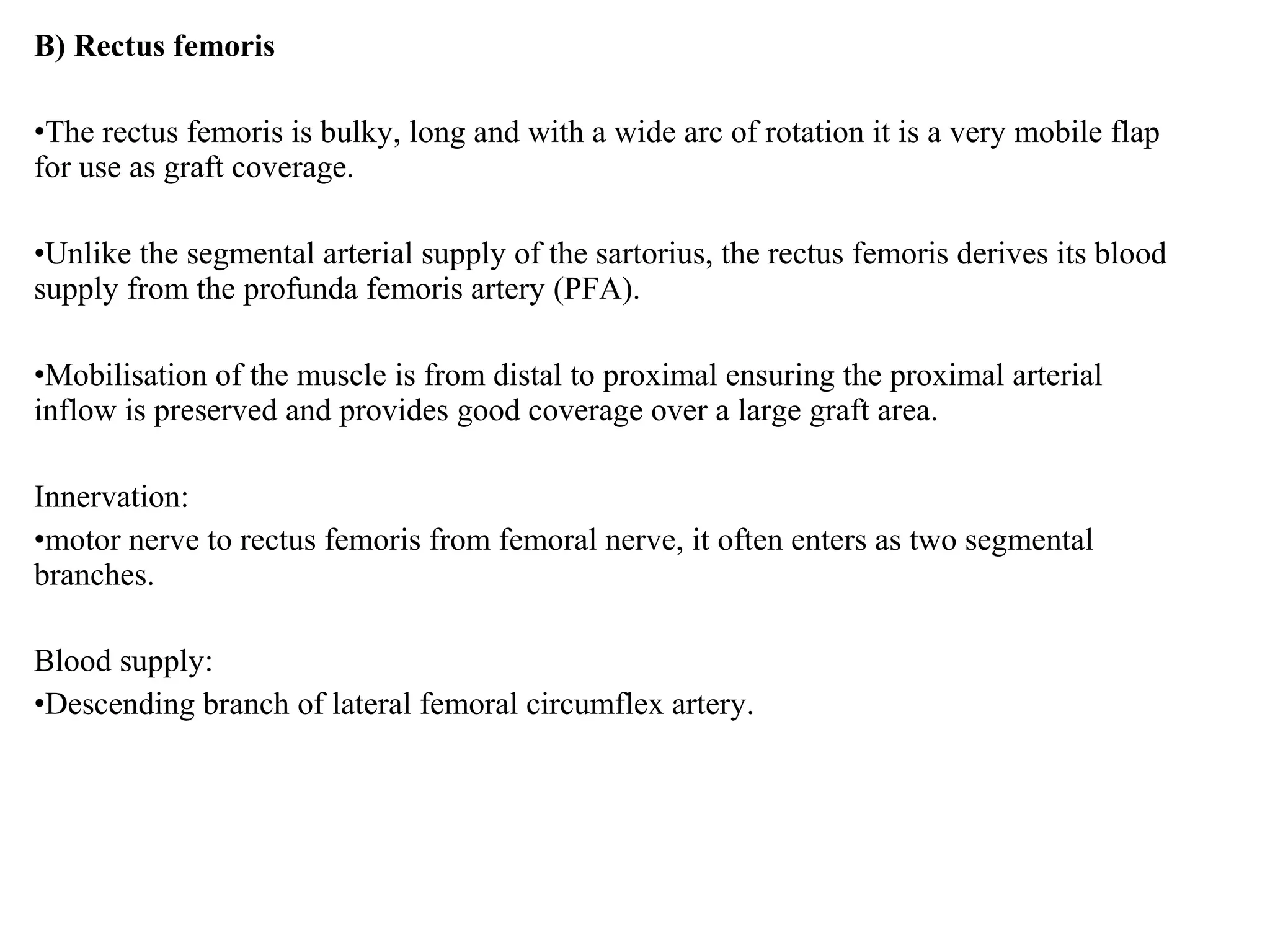 B) Rectus femoris
•The rectus femoris is bulky, long and with a wide arc of rotation it is a very mobile flap
for use as graft coverage.
•Unlike the segmental arterial supply of the sartorius, the rectus femoris derives its blood
supply from the profunda femoris artery (PFA).
•Mobilisation of the muscle is from distal to proximal ensuring the proximal arterial
inflow is preserved and provides good coverage over a large graft area.
Innervation:
•motor nerve to rectus femoris from femoral nerve, it often enters as two segmental
branches.
Blood supply:
•Descending branch of lateral femoral circumflex artery.
 