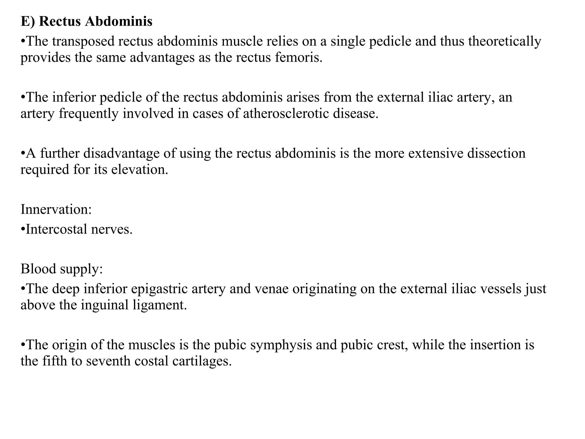 E) Rectus Abdominis
•The transposed rectus abdominis muscle relies on a single pedicle and thus theoretically
provides the same advantages as the rectus femoris.
•The inferior pedicle of the rectus abdominis arises from the external iliac artery, an
artery frequently involved in cases of atherosclerotic disease.
•A further disadvantage of using the rectus abdominis is the more extensive dissection
required for its elevation.
Innervation:
•Intercostal nerves.
Blood supply:
•The deep inferior epigastric artery and venae originating on the external iliac vessels just
above the inguinal ligament.
•The origin of the muscles is the pubic symphysis and pubic crest, while the insertion is
the fifth to seventh costal cartilages.
 