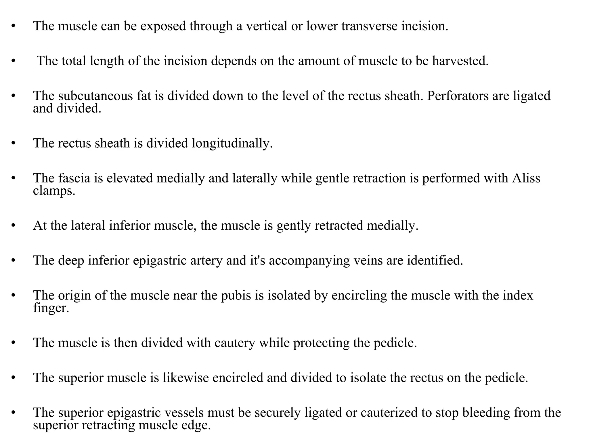 • The muscle can be exposed through a vertical or lower transverse incision.
• The total length of the incision depends on the amount of muscle to be harvested.
• The subcutaneous fat is divided down to the level of the rectus sheath. Perforators are ligated
and divided.
• The rectus sheath is divided longitudinally.
• The fascia is elevated medially and laterally while gentle retraction is performed with Aliss
clamps.
• At the lateral inferior muscle, the muscle is gently retracted medially.
• The deep inferior epigastric artery and it's accompanying veins are identified.
• The origin of the muscle near the pubis is isolated by encircling the muscle with the index
finger.
• The muscle is then divided with cautery while protecting the pedicle.
• The superior muscle is likewise encircled and divided to isolate the rectus on the pedicle.
• The superior epigastric vessels must be securely ligated or cauterized to stop bleeding from the
superior retracting muscle edge.
 