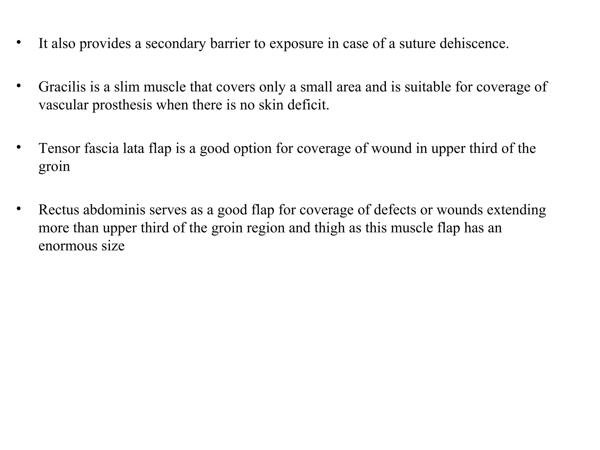 • It also provides a secondary barrier to exposure in case of a suture dehiscence.
• Gracilis is a slim muscle that covers only a small area and is suitable for coverage of
vascular prosthesis when there is no skin deficit.
• Tensor fascia lata flap is a good option for coverage of wound in upper third of the
groin
• Rectus abdominis serves as a good flap for coverage of defects or wounds extending
more than upper third of the groin region and thigh as this muscle flap has an
enormous size
 
