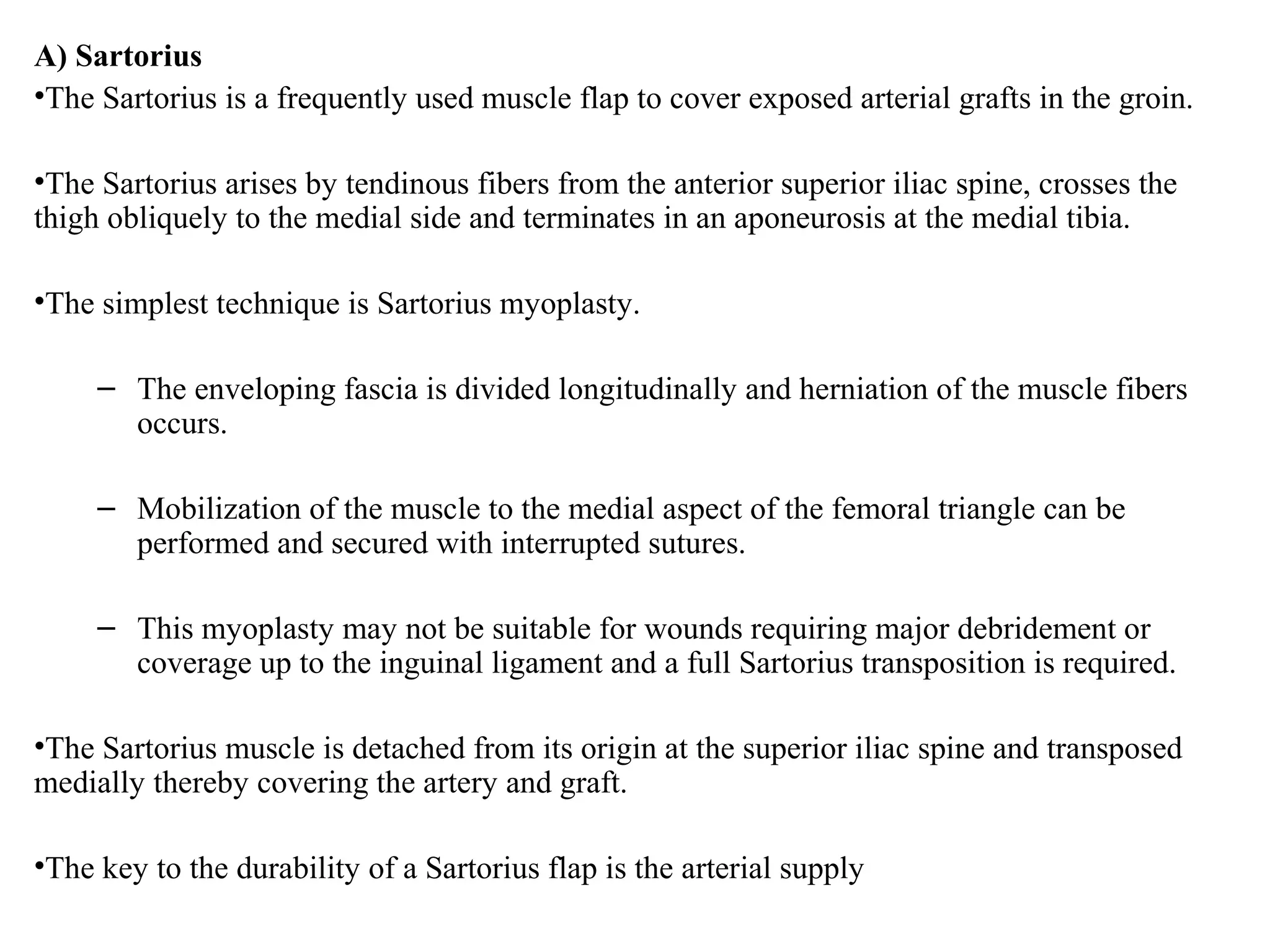 A) Sartorius
•The Sartorius is a frequently used muscle flap to cover exposed arterial grafts in the groin.
•The Sartorius arises by tendinous fibers from the anterior superior iliac spine, crosses the
thigh obliquely to the medial side and terminates in an aponeurosis at the medial tibia.
•The simplest technique is Sartorius myoplasty.
– The enveloping fascia is divided longitudinally and herniation of the muscle fibers
occurs.
– Mobilization of the muscle to the medial aspect of the femoral triangle can be
performed and secured with interrupted sutures.
– This myoplasty may not be suitable for wounds requiring major debridement or
coverage up to the inguinal ligament and a full Sartorius transposition is required.
•The Sartorius muscle is detached from its origin at the superior iliac spine and transposed
medially thereby covering the artery and graft.
•The key to the durability of a Sartorius flap is the arterial supply
 