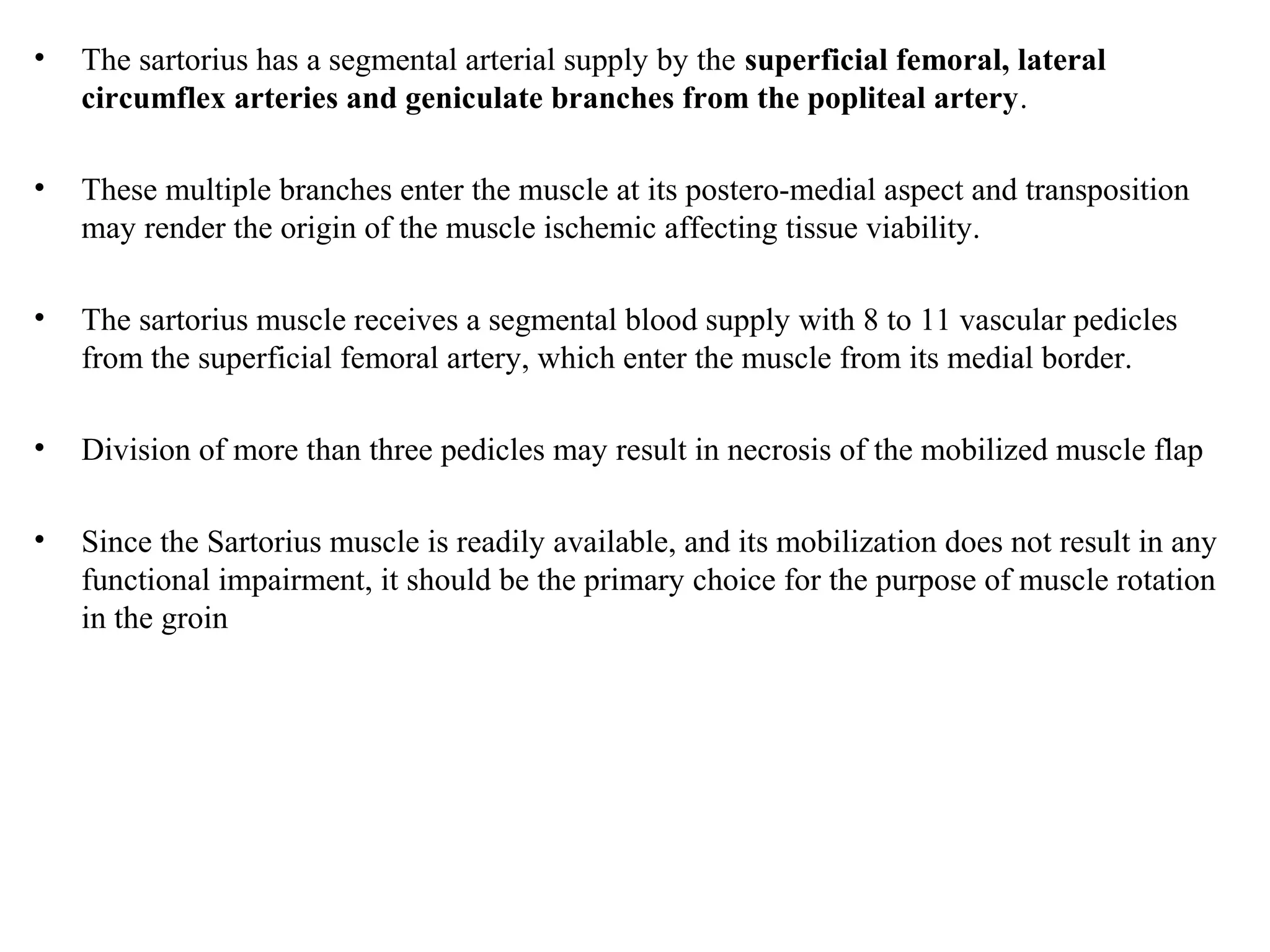 • The sartorius has a segmental arterial supply by the superficial femoral, lateral
circumflex arteries and geniculate branches from the popliteal artery.
• These multiple branches enter the muscle at its postero-medial aspect and transposition
may render the origin of the muscle ischemic affecting tissue viability.
• The sartorius muscle receives a segmental blood supply with 8 to 11 vascular pedicles
from the superficial femoral artery, which enter the muscle from its medial border.
• Division of more than three pedicles may result in necrosis of the mobilized muscle flap
• Since the Sartorius muscle is readily available, and its mobilization does not result in any
functional impairment, it should be the primary choice for the purpose of muscle rotation
in the groin
 
