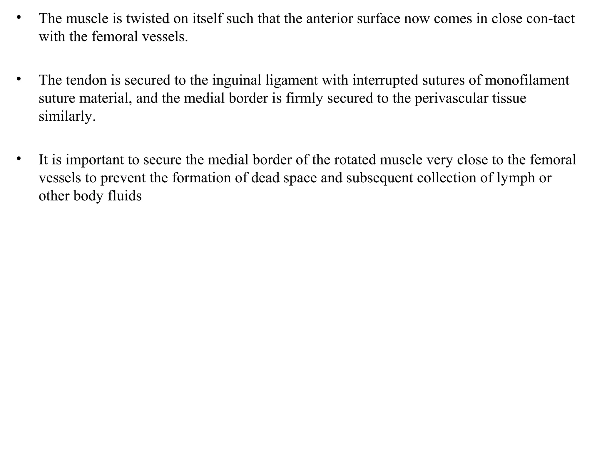 • The muscle is twisted on itself such that the anterior surface now comes in close con-tact
with the femoral vessels.
• The tendon is secured to the inguinal ligament with interrupted sutures of monofilament
suture material, and the medial border is firmly secured to the perivascular tissue
similarly.
• It is important to secure the medial border of the rotated muscle very close to the femoral
vessels to prevent the formation of dead space and subsequent collection of lymph or
other body fluids
 