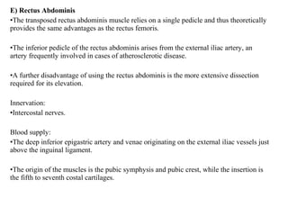 E) Rectus Abdominis
•The transposed rectus abdominis muscle relies on a single pedicle and thus theoretically
provides the same advantages as the rectus femoris.
•The inferior pedicle of the rectus abdominis arises from the external iliac artery, an
artery frequently involved in cases of atherosclerotic disease.
•A further disadvantage of using the rectus abdominis is the more extensive dissection
required for its elevation.
Innervation:
•Intercostal nerves.
Blood supply:
•The deep inferior epigastric artery and venae originating on the external iliac vessels just
above the inguinal ligament.
•The origin of the muscles is the pubic symphysis and pubic crest, while the insertion is
the fifth to seventh costal cartilages.
 