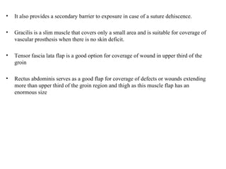 • It also provides a secondary barrier to exposure in case of a suture dehiscence.
• Gracilis is a slim muscle that covers only a small area and is suitable for coverage of
vascular prosthesis when there is no skin deficit.
• Tensor fascia lata flap is a good option for coverage of wound in upper third of the
groin
• Rectus abdominis serves as a good flap for coverage of defects or wounds extending
more than upper third of the groin region and thigh as this muscle flap has an
enormous size
 