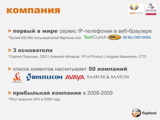 компания   >   первый в мире  сервис  IP- телефонии в веб-браузере * Более 100.000  пользователей  flaphone.com >   3   основателя * Сергей Порошин , CEO |  Алексей Айларов , VP of Product |  Андрей Коваленко , CTO >   список клиентов насчитывает  50 компаний   >   прибыльная компания  в 2008-2009 * Рост выручки 30% в 2009 году 