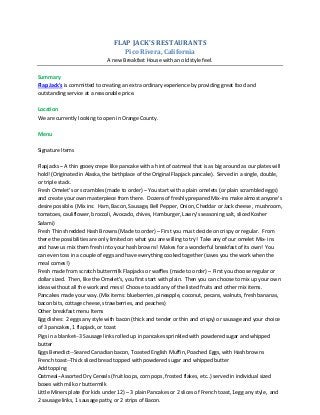 FLAP JACK'S RESTAURANTS
Pico Rivera, California
A new Breakfast House with an old style feel.
Summary
Flap Jack's is committed to creating an extra ordinary experience by providing great food and
outstanding service at a reasonable price.
Location
We are currently looking to open in Orange County.
Menu
Signature Items
Flapjacks – A thin gooey crepe like pancake with a hint of oatmeal that is as big around as our plates will
hold! (Originated in Alaska, the birthplace of the Original Flapjack pancake). Served in a single, double,
or triple stack.
Fresh Omelet’s or scrambles (made to order) – You start with a plain omelets (or plain scrambled eggs)
and create your own masterpiece from there. Dozens of freshly prepared Mix-ins make almost anyone’s
desire possible. (Mix ins: Ham, Bacon, Sausage, Bell Pepper, Onion, Cheddar or Jack cheese , mushroom,
tomatoes, cauliflower, broccoli, Avocado, chives, Hamburger, Lawry’s seasoning salt, sliced Kosher
Salami)
Fresh Thin shredded Hash Browns (Made to order) – First you must decide on crispy or regular. From
there the possibilities are only limited on what you are willing to try! Take any of our omelet Mix- ins
and have us mix them fresh into your hash browns! Makes for a wonderful breakfast of its own! You
can even toss in a couple of eggs and have everything cooked together (saves you the work when the
meal comes!)
Fresh made from scratch buttermilk Flapjacks or waffles (made to order) – First you choose regular or
dollar sized. Then, like the Omelet’s, you first start with plain. Then you can choose to mix up your own
ideas without all the work and mess! Choose to add any of the listed fruits and other mix items.
Pancakes made your way. (Mix items: blueberries, pineapple, coconut, pecans, walnuts, fresh bananas,
bacon bits, cottage cheese, strawberries, and peaches)
Other breakfast menu Items
Egg dishes: 2 eggs any style with bacon (thick and tender or thin and crispy) or sausage and your choice
of 3 pancakes, 1 flapjack, or toast
Pigs in a blanket--3 Sausage links rolled up in pancakes sprinkled with powdered sugar and whipped
butter
Eggs Benedict--Seared Canadian bacon, Toasted English Muffin, Poached Eggs, with Hash browns
French toast--Thick sliced bread topped with powdered sugar and whipped butter
Add topping
Oatmeal--Assorted Dry Cereals (fruit loops, corn pops, frosted flakes, etc..) served in individual sized
boxes with milk or buttermilk
Little Miners plate (for kids under 12) – 3 plain Pancakes or 2 slices of French toast, 1egg any style, and
2 sausage links, 1 sausage patty, or 2 strips of Bacon.

 