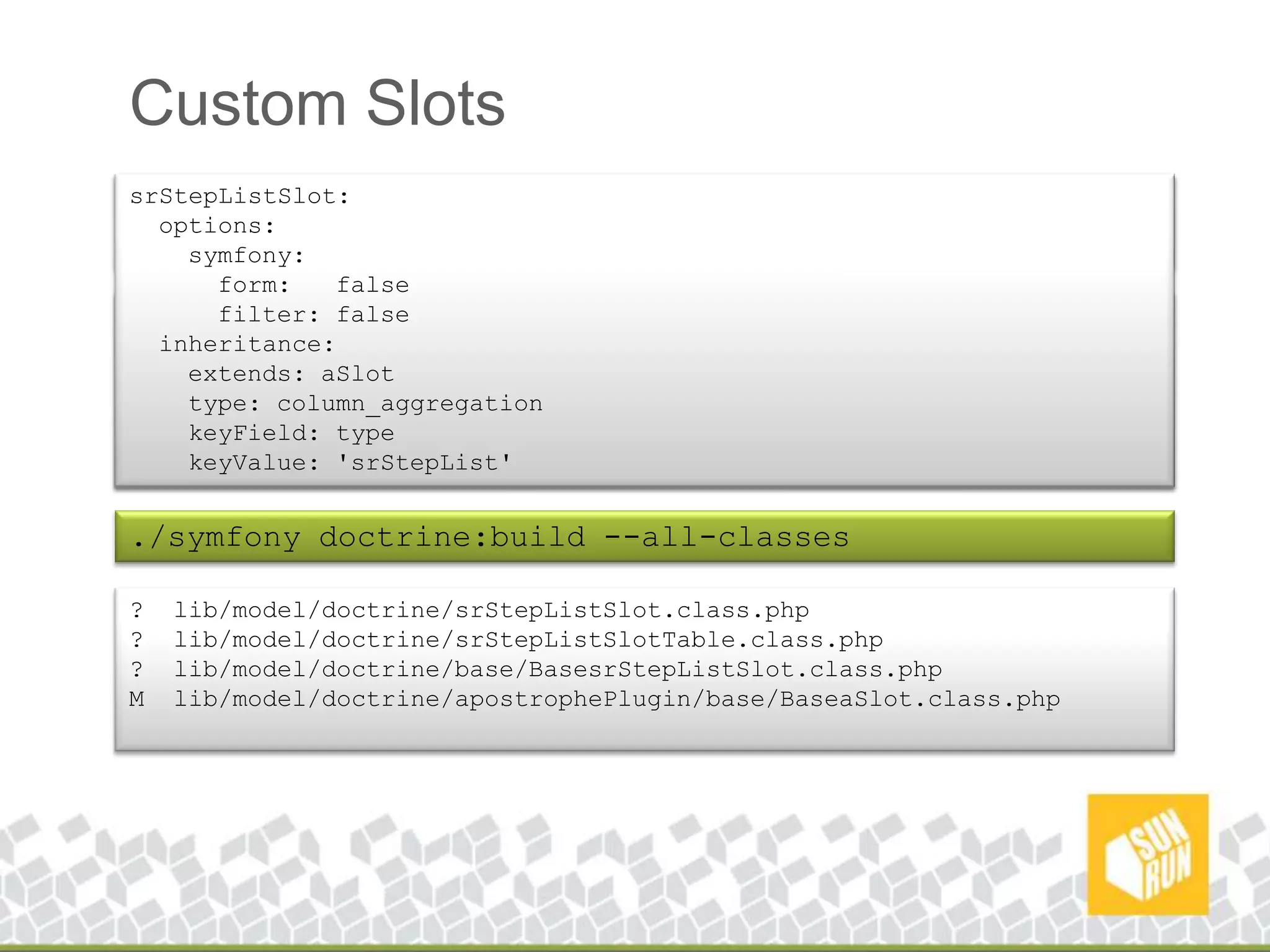 Custom SlotssrStepListSlot: options:symfony: form: false filter: false inheritance: extends: aSlot type: column_aggregationkeyField: typekeyValue: 'srStepList'./symfonyapostrophe:generate-slot-type --application=frontend --type=srStepList? apps/frontend/lib/form/srStepListSlotEditForm.class.php? apps/frontend/modules/srStepListSlot/actions/actions.class.php? apps/frontend/modules/srStepListSlot/actions/components.class.php? apps/frontend/modules/srStepListSlot/templates/_normalView.php? apps/frontend/modules/srStepListSlot/templates/_editView.phpM config/doctrine/schema.yml./symfonydoctrine:build --all-classes? lib/model/doctrine/srStepListSlot.class.php? lib/model/doctrine/srStepListSlotTable.class.php? lib/model/doctrine/base/BasesrStepListSlot.class.phpM lib/model/doctrine/apostrophePlugin/base/BaseaSlot.class.php